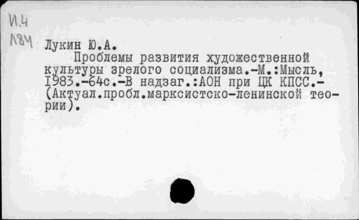 ﻿№
Лукин Ю.А.
Проблемы развития художественной культуры зрелого социализма.-М.:Мысль. 1983.-64с.-В надзаг.:АОН при ЦК КПСС.-(Актуал.пробл.марксистско-ленинской теории).